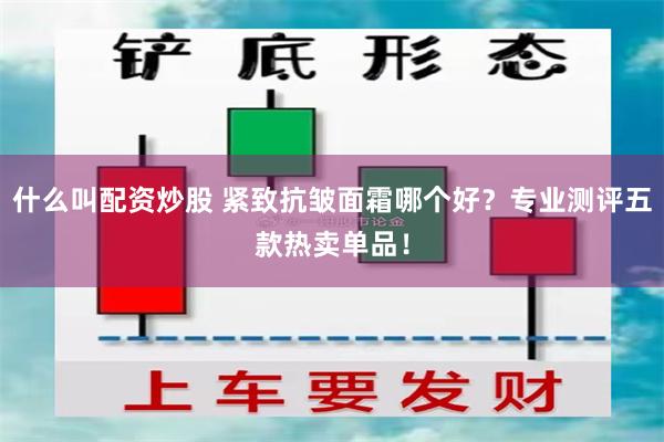 什么叫配资炒股 紧致抗皱面霜哪个好？专业测评五款热卖单品！