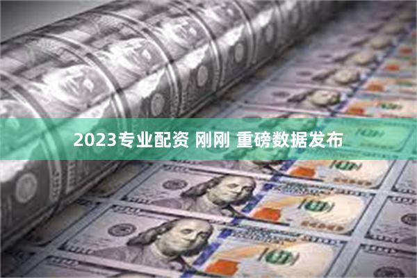 2023专业配资 刚刚 重磅数据发布