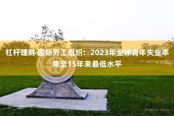 杠杆理财 国际劳工组织：2023年全球青年失业率降至15年来最低水平