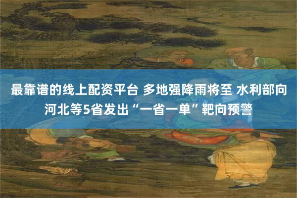 最靠谱的线上配资平台 多地强降雨将至 水利部向河北等5省发出“一省一单”靶向预警