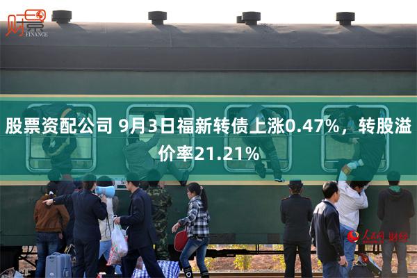 股票资配公司 9月3日福新转债上涨0.47%，转股溢价率21