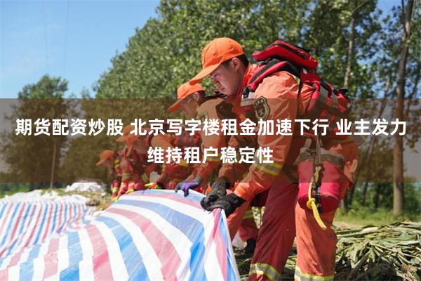 期货配资炒股 北京写字楼租金加速下行 业主发力维持租户稳定性