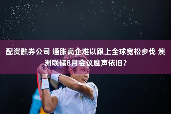 配资融券公司 通胀高企难以跟上全球宽松步伐 澳洲联储8月会议