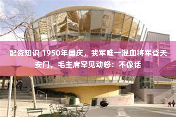 配资知识 1950年国庆，我军唯一混血将军登天安门，毛主席罕