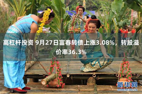 高杠杆投资 9月27日富春转债上涨3.08%，转股溢价率36