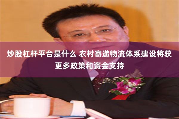 炒股杠杆平台是什么 农村寄递物流体系建设将获更多政策和资金支