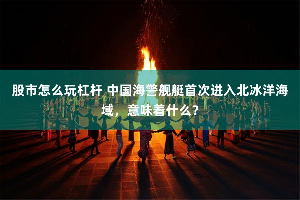 股市怎么玩杠杆 中国海警舰艇首次进入北冰洋海域，意味着什么？