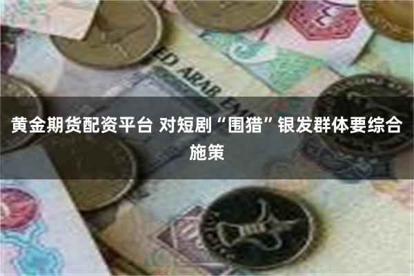 黄金期货配资平台 对短剧“围猎”银发群体要综合施策