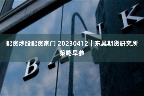 配资炒股配资家门 20230412｜东吴期货研究所策略早参