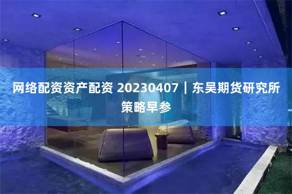 网络配资资产配资 20230407｜东吴期货研究所策略早参