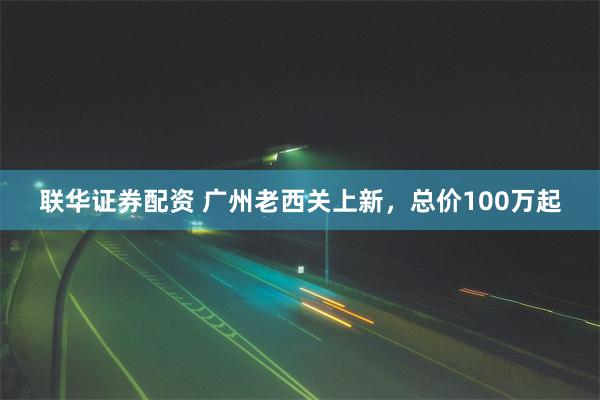 联华证券配资 广州老西关上新，总价100万起