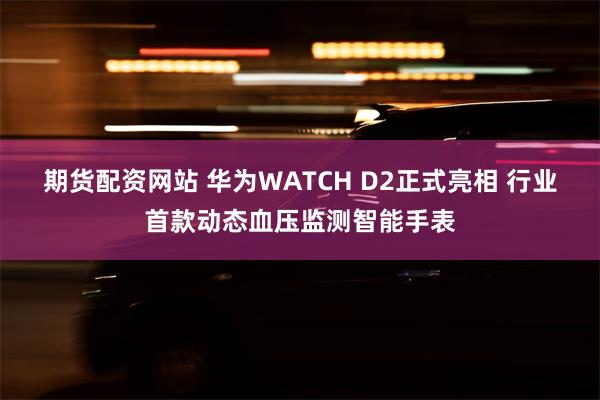 期货配资网站 华为WATCH D2正式亮相 行业首款动态血压