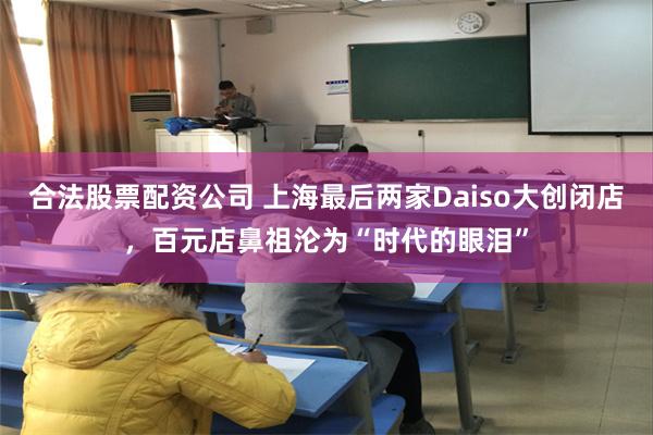 合法股票配资公司 上海最后两家Daiso大创闭店，百元店鼻祖