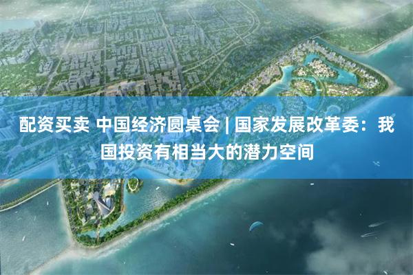 配资买卖 中国经济圆桌会 | 国家发展改革委：我国投资有相当