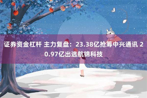 证券资金杠杆 主力复盘：23.38亿抢筹中兴通讯 20.97