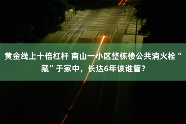 黄金线上十倍杠杆 南山一小区整栋楼公共消火栓“藏”于家中，长